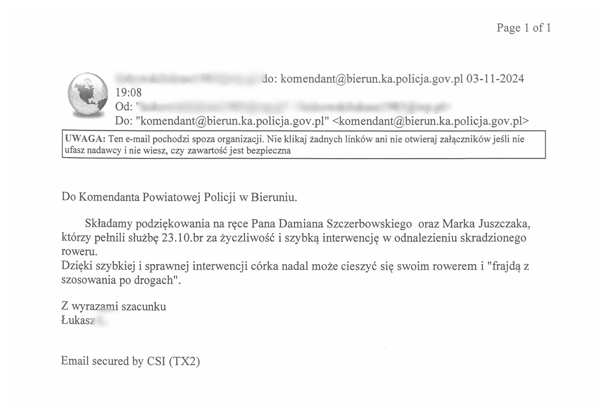 Do Komendanta Powiatowego Policji w Bieruniu. Składamy podziękowania na ręce Pana Damiana Szczerbowskiego oraz Marka Juszczaka, którzy pełnili służbę 23.10.br za życzliwość i szybką interwencję w odnalezieniu skradzionego roweru. Dzięki szybkiej i sprawnej interwencji córka nadal może cieszyć się swoim rowerem i frajdą z szosowania po drogach.