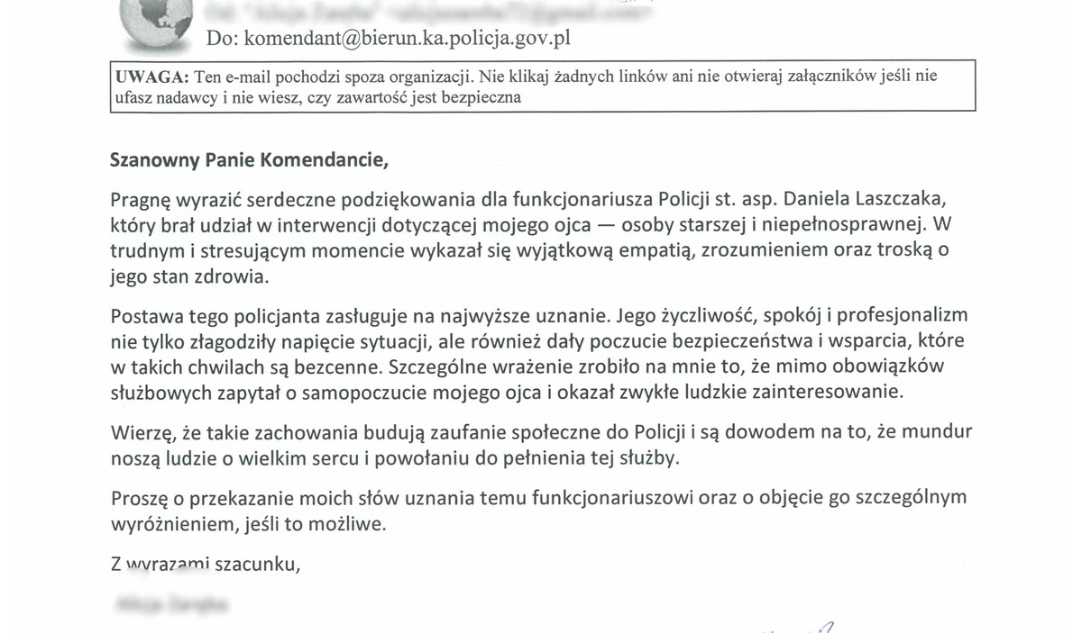 Szanowny Panie Komendancie, Pragnę wyrazić serdeczne podziękowania dla funkcjonariusza Policji st. asp. Daniela Laszczaka, który brał udział w interwencji dotyczącej mojego ojca - osoby starszej i niepełnosprawnej. W trudnym i stresującym momencie wykazał się wyjątkową empatią, zrozumieniem oraz troską o jego stan zdrowia. Postawa tego policjanta zasługuje na najwyższe uznanie. Jego życzliwość, spokój i profesjonalizm nie tylko złagodziły napięcie sytuacji, ale również dały poczucie bezpieczeństwa i wsparcia, które w takich chwilach są bezcenne. Szczególne wrażenie zrobiło na mnie to, że mimo obowiązków służbowych zapytał o samopoczucie mojego ojca i okazał zwykłe ludzkie zainteresowanie. Wierzę, że takie zachowania budują zaufanie społeczne do Policji i są dowodem na to, że mundur noszą ludzie o wielkim sercu i powołaniu do pełnienia tej służby. Proszę o przekazanie moich słów uznania temu funkcjonariuszowi oraz o objęcie go szczególnym wyróżnieniem, jeśli to możliwe. Z wvrazami szacunku,