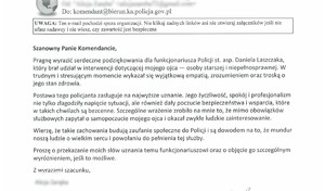 Na zdjęciu widzimy podziękowania o treści:
Szanowny Panie Komendancie,
Pragnę wyrazić serdeczne podziękowania dla funkcjonariusza Policji st. asp. Daniela Laszczaka,
który brał udział w interwencji dotyczącej mojego ojca - osoby starszej i niepełnosprawnej. W
trudnym i stresującym momencie wykazał się wyjątkową empatią, zrozumieniem oraz troską o
jego stan zdrowia.
Postawa tego policjanta zasługuje na najwyższe uznanie. Jego życzliwość, spokój i profesjonalizm
nie tylko złagodziły napięcie sytuacji, ale również dały poczucie bezpieczeństwa i wsparcia, które
w takich chwilach są bezcenne. Szczególne wrażenie zrobiło na mnie to, że mimo obowiązków
służbowych zapytał o samopoczucie mojego ojca i okazał zwykłe ludzkie zainteresowanie.
Wierzę, że takie zachowania budują zaufanie społeczne do Policji i są dowodem na to, że mundur
noszą ludzie o wielkim sercu i powołaniu do pełnienia tej służby.
Proszę o przekazanie moich słów uznania temu funkcjonariuszowi oraz o objęcie go szczególnym
wyróżnieniem, jeśli to możliwe.
Z wvrazami szacunku,