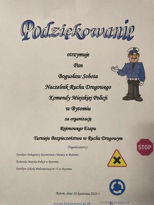 Na zdjęciu podziękowanie w formie dyplomu. Podziekowanie otrzymuje Pan Bogusław Sobota Naczelnik Wydziału Ruchu Drogowego Komendy Miejskiej Policji w Bytomiu za organizację Rejonowego Etapu Turnieju Bezpieczeństwa w Ruchu Drogowym.