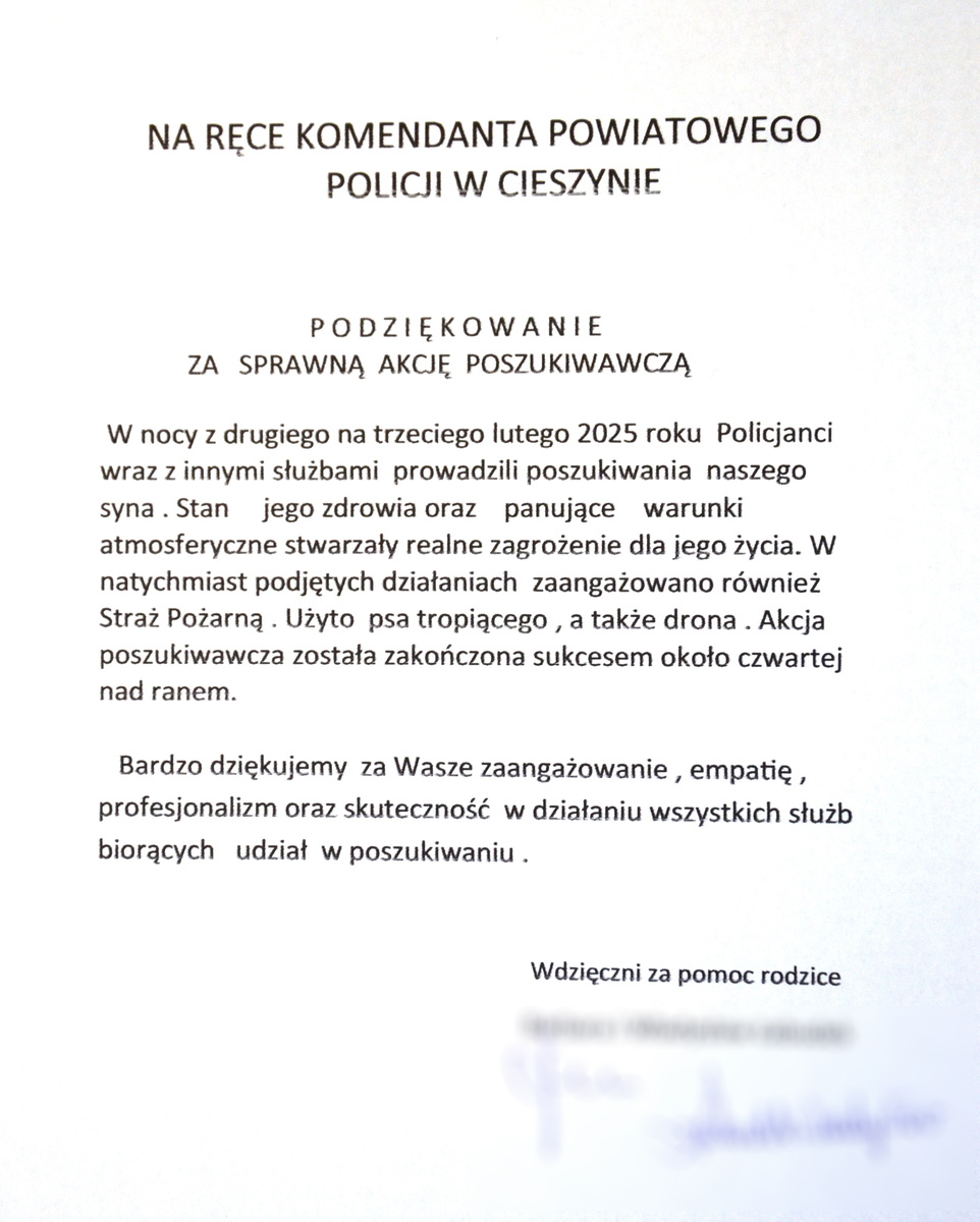 podziękowania- Treść podziękowań: Na ręce Komendanta Powiatowego Policji w Cieszynie. Podziękowanie za sprawną akcję poszukiwawczą. W nocy z drugiego na trzeciego lutego dwa tysiące dwudziestego piątego roku, policjanci wraz z innymi służbami prowadzili poszukiwania naszego syna. Stan jego zdrowia oraz panujące warunki atmosferyczne stwarzały realne zagrożenia dla jego życia. W natychmiast podjętych działaniach zaangażowano również straż pożarną, użyto psa tropiącego, a także drona. Akcja poszukiwawcza została zakończenia sukcesem około czwartej nad ranem. Bardzo dziękujemy za wasze zaangażowanie, empatię, profesjonalizm oraz skuteczność w działaniu wszystkich służb biorących udział w poszukiwaniu. Wdzięczni za pomoc rodzice.