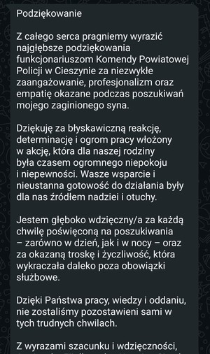 Podziękowanie. Z całego serca pragniemy wyrazić najgłębsze podziękowania funkcjonariuszom Komendy Powiatowej Policji w Cieszynie za niezwykłe zaangażowanie, profesjonalizm oraz empatię okazane podczas poszukiwań mojego zaginionego syna.Dziękuję za błyskawiczną reakcję, determinację i ogrom pracy włożony w akcję, która dla naszej rodziny była czasem ogromnego niepokoju i niepewności. Wasze wsparcie i nieustanna gotowość do działania były dla nas źródłem nadziei i otuchy. Jestem głęboko wdzięczny/a za każdą chwilę poświęconą na poszukiwania – zarówno w dzień, jak i w nocy – oraz za okazaną troskę i życzliwość, która wykraczała daleko poza obowiązki służbowe.Dzięki Państwa pracy, wiedzy i oddaniu, nie zostaliśmy pozostawieni sami w tych trudnych chwilach.Z wyrazami szacunku i wdzięczności,