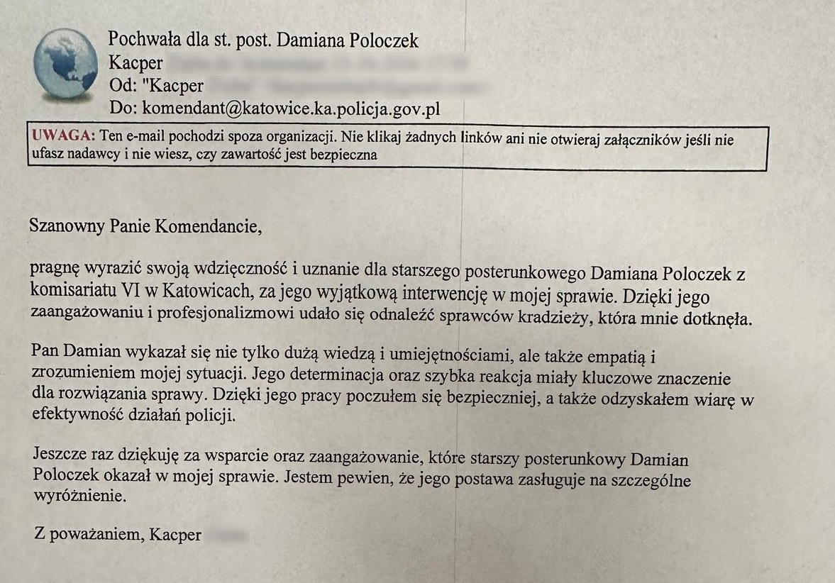 zdjęcie kolorowe: trećć podziękowań: Szanowny Panie Komendancie, pragnę wyrazić swoją wdzięczność i uznanie dla starszego posterunkowego Damiana Poloczek z komisariatu VI w Katowicach, za jego wyjątkowa interwencję w mojej sprawie. Dzięki jego zaangażowaniu i profesjonalizmowi udało się odnaleźć sprawców kradzieży, która mnie dotknęła.  Pan Damian wykazał się nie tylko dużo wiedzą i umiejętnościami, ale także empatią o zrozumieniem mojej sytuacja. Jego determinacja oraz szybka reakcja miały kluczowe znaczenie dla rozwiązania sprawy. Dzięki jego pracy poczułem się bezpieczniej, a także odzyskałem wiarę w efektywność działań Policji.  Jeszcze raz dziękuję za wsparcie i za zagazowanie, które starszy posterunkowy Damian Poloczek okazał w mojej sprawie. Jestem pewien, że jego postawa zasługuje na szczególne wyróżnienie.  Z poważaniem, Kacper...