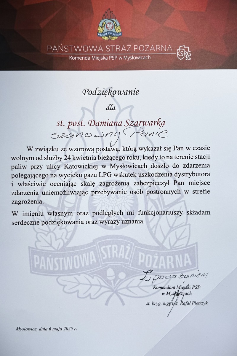 W związku ze wzorową postawą, którą wykazał się Pan w czasie wolnym od słuzby 24 kwietnia bieżącego roku, kiedy to na terenie stacji paliw przy ulicy Katowickiej w Mysłowicach doszło do zdarzenia polegającego na wycieku gazu LPG wskutek uszkodzenia dystrybutora i właściwie oceniając skalę zagrożenia zabezpieczył Pan miejsce zdarzenia uniemożliwiając przebywanie osób postronnych w strefie zagrożenia.  W imieniu własnym oraz podległych mi funkcjonariuszy składam serdeczne podziękowania oraz wyrazy uznania.