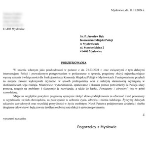 treść podziękowań :

PODZIĘKOWANIA

W imieniu własnym jako poszkodowani w pożarze z dn. 21.03.2024 r. oraz związanymi z tym dalszymi interwencjami Policji i prowadzonym postępowaniem w prokuraturze w sprawie, pragniemy złożyć najserdeczniejsze wyrazy uznania i wdzięczności dla Funkcjonariuszy Komendy Miejskiej Policji w Mysłowicach. Funkcjonariusze przybyli na miejsce zawsze wykonywali czynności w sposób profesjonalny oraz z należytą starannością wymaganą w okolicznościach tego rodzaju. Mianowicie, wyrozumiałość, opanowanie i okazana pomoc potwierdziły, iż Policja służy pomocą, reaguje na problemy i skutecznie je rozwiązuje, a także że hasło:, Pomagamy i chronimy&quot; jest w pełni uzasadnione.

Mając na względzie powyższe pragniemy uprzejmie złożyć słowa podziękowania za ofiarność i trud ponoszony w wypełnianiu swoich obowiązków, za poświęcenie w ochronie życia, zdrowia i mienia ludzkiego. Życzymy dalszych sukcesów zawodowych oraz wszelkiej pomyślności w życiu osobistym. Niech Państwa podejmowane działania i służba drugiemu człowiekowi będą zawsze źródłem osobistej satysfakcji i społecznego uznania.

           

                                                                                   Z wyrazami szacunku

                                                                                                                                                                              Pogorzelcy z Mysłowic