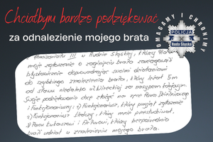 grafika z napisem Chciałbym bardzo podziękować za odnalezienie mojego brata - logo policji - wklejone zdjęcie części listu o treści : z komisariatu 3 w Rudzie Śląskiej, którzy na moje zgłoszenie o zaginięciu brata zareagowali błyskawicznie doprowadzając swoimi działaniami do szybkiego znalezienia brata, który leżał 5m (metrów) od stawu niedaleko ulicy Wireckiej za nasypem kolejowym. Swoje podziękowanie chcę złożyć na ręce Pana dzielnicowego i funkcjonariuszy: 1 funkcjonariusz, który  przyjął zgłoszenie, 2 funkcjonariusz śledczy, który mnie przesłuchiwał, 3 panu Łukaszowi i Arturowi, którzy bezpośrednio brali udział w znalezieniu mojego brata.