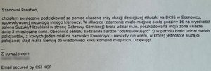 Zdjęcie przedstawia treść wiadomości e-mail: „Szanowni Państwo, chciałem serdecznie podziękować za pomoc okazaną przy okazji dzisiejszej stłuczki na DK86 w Sosnowcu, spowodowanej nieuwagą innego kierowcy. W stłuczce (zdarzenie miało miejsce około godziny 16 na wysokości salonu Suzuki/Mitsubishi w stronę Dąbrowy Górniczej) brała udział m.in. poszkodowana moja żona i nasze dwie 3-miesięczne córki. Obecność patrolu zadziałała bardzo &quot;odstresowująco&quot; :) w patrolu brało udział dwóch policjantów, z których jeden miał na nazwisko Kowalczyk - niestety nie wiem, w której jednostce służą ci policjanci, stąd maila kieruję do wiadomości kilku komend miejskich. Dziękuję! Z poważaniem Email secured by CSI KGP”