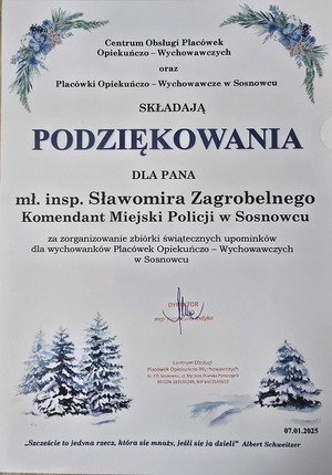 Zdjęcie przedstawia podziękowanie o treści &quot;Centrum Obsługi Placówek Opiekuńczo-Wychowawczych oraz Placówki Opiekuńczo-Wychowawcze w Sosnowcu składają podziękowania dla pana mł.insp. Sławomira Zagrobelnego Komendant Miejski Policji w Sosnowcu za zorganizowanie zbiórki świątecznych upominków dla wychowanków Placówek Opiekuńczo-Wychowawczych w Sosnowcu „Szczęście to jedyna rzecz, która się mnoży, jeśli się ją dzieli” Albert Schweitzer 07.01.2025”.&quot;