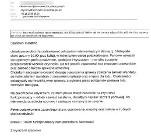 Zdjęcie przedstawia podziękowanie o treści: Szanowni Państwo,
 
chciałbym serdecznie podziękować policjantom interweniującym dzisiaj, tj. 6 listopada około godziny 16:00, przy kolizji, w której byłem osobą poszkodowaną. Panowie wykazali się ogromnym profesjonalizmem, spokojem i wyczuciem – nie tylko sprawnie przeprowadzili wszelkie czynności, ale też potrafili zapanować nad emocjami uczestników oraz zadbać o bardzo spokojną atmosferę.
Chciałbym szczególnie docenić decyzję o pouczeniu sprawcy zdarzenia zamiast mandatu, co moim zdaniem świadczy o zrozumieniu sytuacji oraz empatii dla ludzi. Okoliczności wskazywały na niewielką winę sprawcy, a wybrana przez policjantów postawa była niezwykle budująca.
 
Na zakończenie usłyszałem, że mam prawo złożyć zażalenie na czynności funkcjonariuszy – jednak zamiast zażalenia, chciałbym napisać szczerą pochwałę, bo interwencja przebiegła wzorowo i zasługuje na najwyższe uznanie.

Pełne podziękowania za profesjonalizm, opanowanie, empatię oraz kulturę w trudnych okolicznościach!
 
Brawo!!! Takich funkcjonariuszy nam potrzeba w Sosnowcu!
 
Z wyrazami szacunku&quot;.