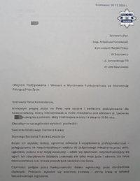 Zdjęcie przedstawia treść podziękowania: "Sosnowiec, 20.12.2025 r.
Szanowny Pan
Insp. Arkadiusz Konowalski
Komendant Miejski Policji
W Sosnowcu 
ul. Janowskiego 16
41-200 Sosnowiec
Oficjalne Podziękowanie i Wniosek o Wyróżnienie Funkcjonariuszy za Interwencję Ratującą Moje Życie.
Szanowny Panie Komendancie,
Niniejszym pragnę złożyć na Pana ręce szczere i serdeczne podziękowanie dla funkcjonariuszy, którzy interweniowali w moim mieszkaniu pod adresem ul. Lwowska w związku z pożarem, który miał miejsce w nocy 14 sierpnia 2024 roku.
Chciałbym w szczególności wyróżnić i pochwalić:
Sierżanta Sztabowego Damiana Klauzę
Starszego Sierżanta Marcina Lyszczarza
Dzięki Ich szybkiej reakcji, ogromnej odwadze i wyjątkowemu profesjonalizmowi - polegającemu na natychmiastowym wejściu do zadymionego mieszkania przez okno, ugaszeniu pożaru oraz mojej ewakuacji - udało się opanować rozprzestrzeniający się ogień. Ich zdecydowane działanie uratowało nie tylko moje życie i zdrowie, ale także bezpieczeństwo oraz mienie pozostałych mieszkańców bloku.
Czynności podjęte przez funkcjonariuszy daleko wykraczają poza standardowe obowiązki. Policjanci wykazali się wzorową postawą i zimną krwią w sytuacji bezpośredniego zagrożenia."