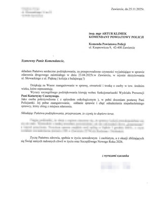 Zawiercie, dnia 25.11.2025 insp. mgr ARTUR KLIMEK KOMENDANT POWIATOWY POLICJI Komenda Powiatowa Policji ul. Kasprowicza 9, 42-400 Zawiercie
Szanowny Panie Komendancie, składam Państwu serdeczne podziękowania, za przeprowadzone czynności wyjaśniające w sprawie zdarzenia drogowego zaistniałego dniu 23.04.2025 roku w Zawierciu, w rejonie skrzyżowania ul. Słowackiego z ul. Piękną ( kolizja z hulajnoga ). Dziekuję za Wasze zaangażowanie w sprawę, otwartość, troskę o osoby w tzw. średnim wieku, które reprezentuję. Wyrazy szczególnego podziękowania kieruję wobec funkcjonariuszki Wydziału Prewencji Pani Katarzyny Czarnynoga. Jako osoba pokrzywdzona ( zZ epizodem onkologicznym ), w pełni doceniam postawę Pani Policjantki. Jej pełne zaangażowanie, oddanie sprawie i chęć odnalezienia niepełnoletniego sprawcy, który zbiegł z miejsca zdarzenia. Składając Państwu podziękowania, przepraszam, że czynię to dopiero teraz. Życzę Państwu zdrowia, spełnienia w życiu zawodowym i osobistym, a z okazji zbliżających się Świąt samych radosnych chwil w życiu oraz Szczęśliwego Nowego Roku 2026. Z wyrazami szacunku