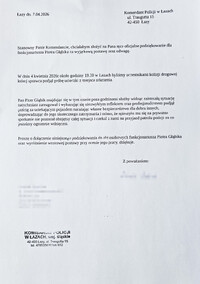 Łazy dnia 7.04.2026 Komendant Policji w Łazach ulica Traugutta 15, 42-450 Łazy. Szanowny Panie Komendancie, chciałabym złożyć na Pana ręce oficjalne podziękowanie dla funkcjonariusza Piotra Głąbika za wyjątkową postawę oraz odwagę. W dniu 4 kwietnia 2026 roku około godziny 19.30 w Łazach byliśmy uczestnikami kolizji drogowej, której sprawca podjął próbę ucieczki z miejsca zdarzenia. Pan Piotr Głąbik znajdując się wolnym czasie poza godzinami służby widząc zaistniałą sytuację natychmiast zareagował i wykazując się niezwykłym refleksem oraz profesjonalizmem podjął pościg za uciekającym pojazdem narażając własne bezpieczeństwo dla dobra innych, doprowadzając do jego skutecznego zatrzymania i mimo, że spieszyło mu się na prywatne spotkanie nie pozostał obojętny całej sytuacji i czekał z nami na przyjazd patolu policji za co jesteśmy ogromnie wdzięczni. Proszę o dołączenie niniejszego podziękowania do akt osobowych funkcjonariusza Piotra Głąbika oraz wyróżnienie wzorowej postawy przy ocenie jego pracy, dziękuje. Podpis