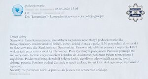 Mail z podziękowaniami: Dzień dobry Szanowny Panie Komendancie, chciałabym na pańskie ręce złożyć podziękowanie dla funkcjonariuszy zawierciańskiej Policji, którzy dzisiaj 5 maja o godz. 8.30 przyjechali do stłuczki na skrzyżowaniu ulic Sienkiewicza i Senatorskiej. Panowie udzielili mi pomocy i wsparcia, które wykraczały poza zakres zwykłej interwencji. Poza życzliwym podejściem Panowie pomogli mi we wszystkim, łącznie z wyszukaniem kontaktu do Assistanse, ponieważ byłam roztrzęsiona i zagubiona. Pokierowali mną, doradzili kolejne kroki, cierpliwie odpowiadali na moje, może dziwne, pytania. Pomimo trudnej dla mnie sytuacji czułam, że jest ktoś, do kogo mogę się zwrócić o pomoc. Niestety nie pamiętam nazwisk panów, ale jeszcze raz serdecznie dziękuję. (zanonimizowany podpis).